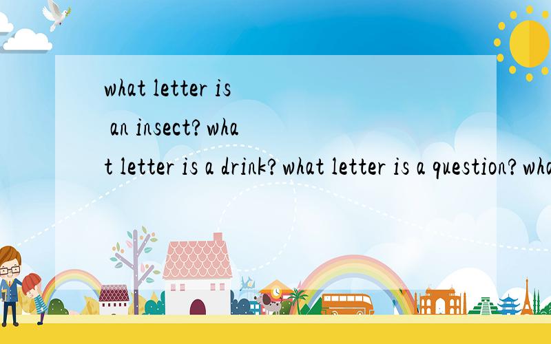 what letter is an insect?what letter is a drink?what letter is a question?what latter is a vegetable what letter is a part of the body?what letter is a large body of water?what letter is neither I nor he which four latter can frighten a thief?why is