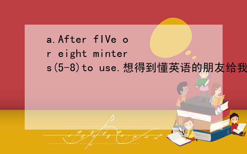 a.After fIVe or eight minters(5-8)to use.想得到懂英语的朋友给我翻译上面的英文.