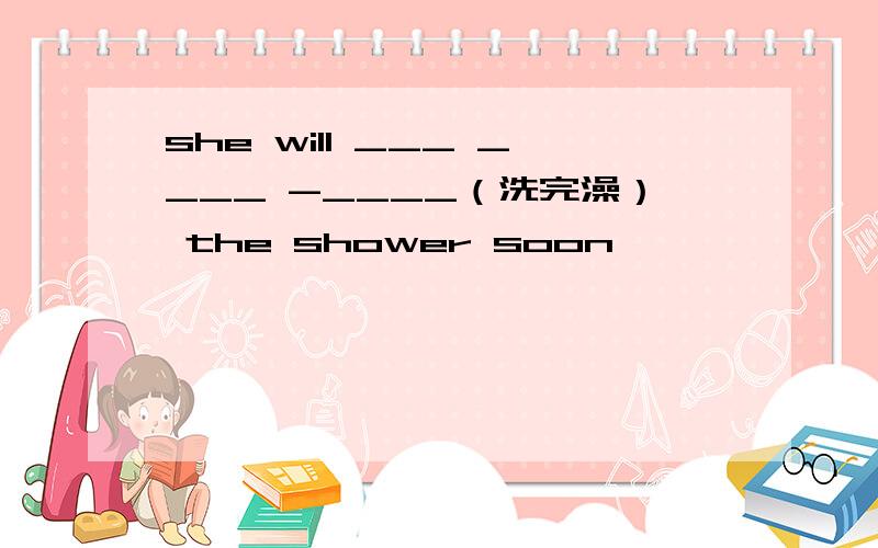 she will ___ ____ -____（洗完澡） the shower soon