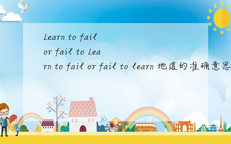 Learn to fail or fail to Learn to fail or fail to learn 地道的准确意思 不真正懂的请不要瞎翻译误导人 learn to fail和fail to learn 意思相同还是相反