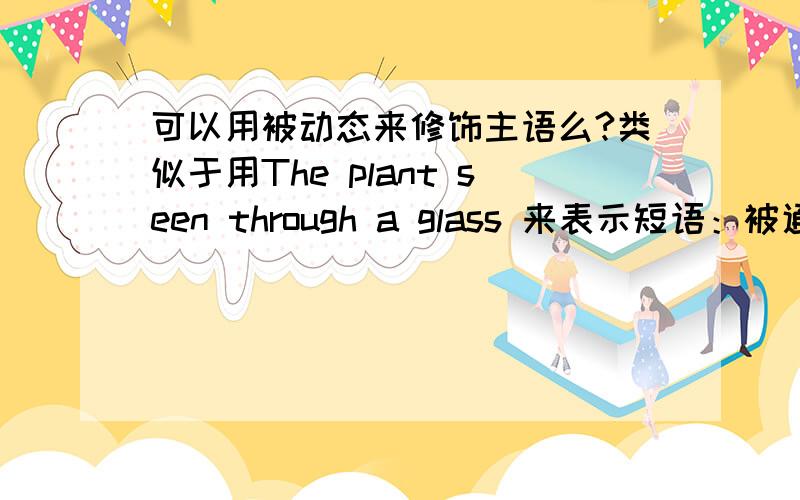 可以用被动态来修饰主语么?类似于用The plant seen through a glass 来表示短语：被通过玻璃杯而看到的植物这个不是句子，这个是短语，翻译成中文是：被看到的植物 这个短语不要出现动词 我要