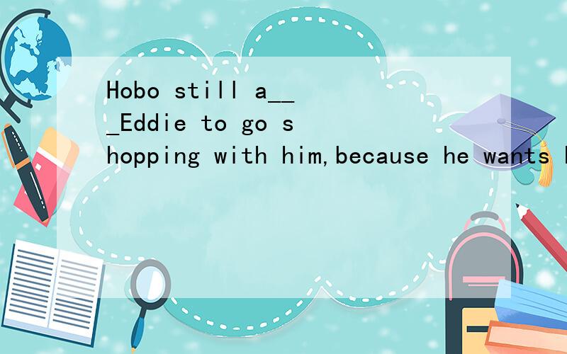 Hobo still a___Eddie to go shopping with him,because he wants Eddie to carry all the bags.横线上填什么词?