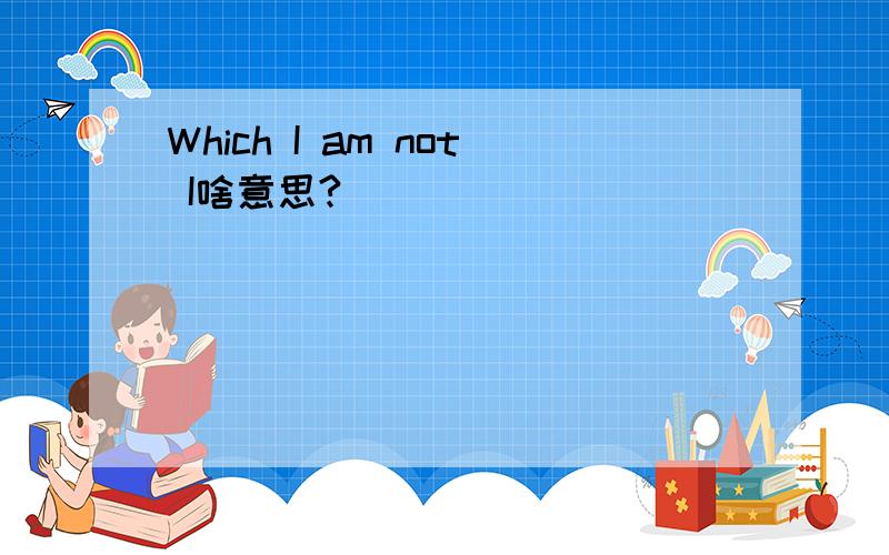 Which I am not I啥意思?
