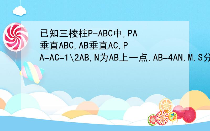 已知三棱柱P-ABC中,PA垂直ABC,AB垂直AC,PA=AC=1\2AB,N为AB上一点,AB=4AN,M,S分别为PB,BC的中点.求证