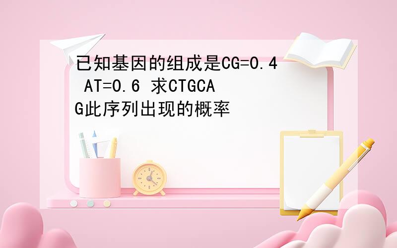 已知基因的组成是CG=0.4 AT=0.6 求CTGCAG此序列出现的概率