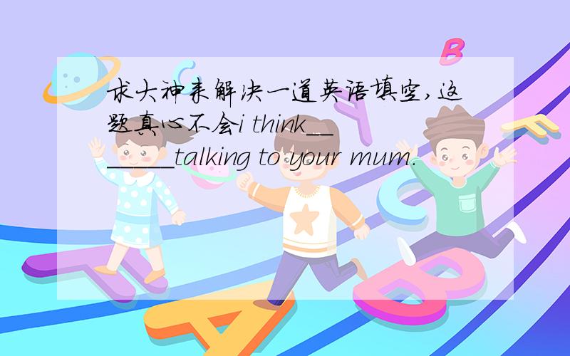 求大神来解决一道英语填空,这题真心不会i think_______talking to your mum.