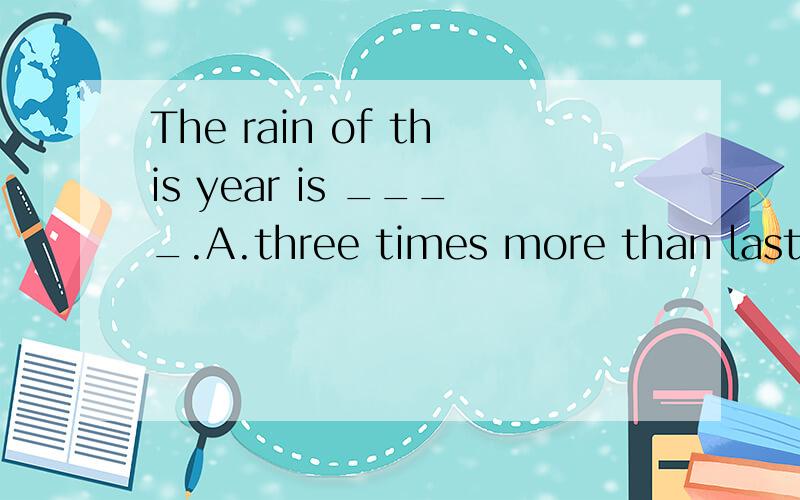 The rain of this year is ____.A.three times more than last year's B.three times more than last year C.three times more than that of last year