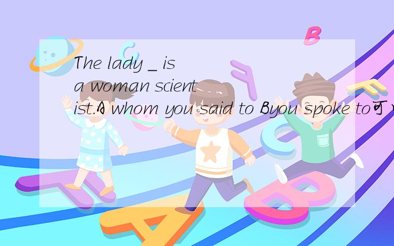 The lady _ is a woman scientist.A whom you said to Byou spoke to可以是whom you said to 么 say 可以这样用么