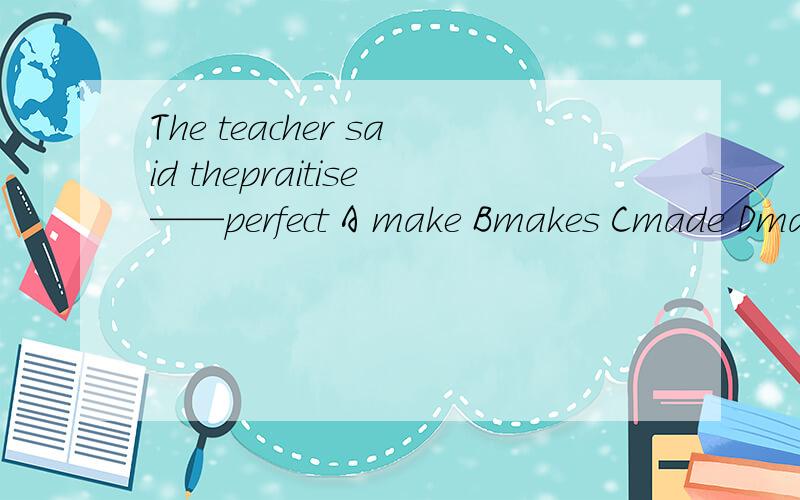 The teacher said thepraitise——perfect A make Bmakes Cmade Dmaking应该是practise