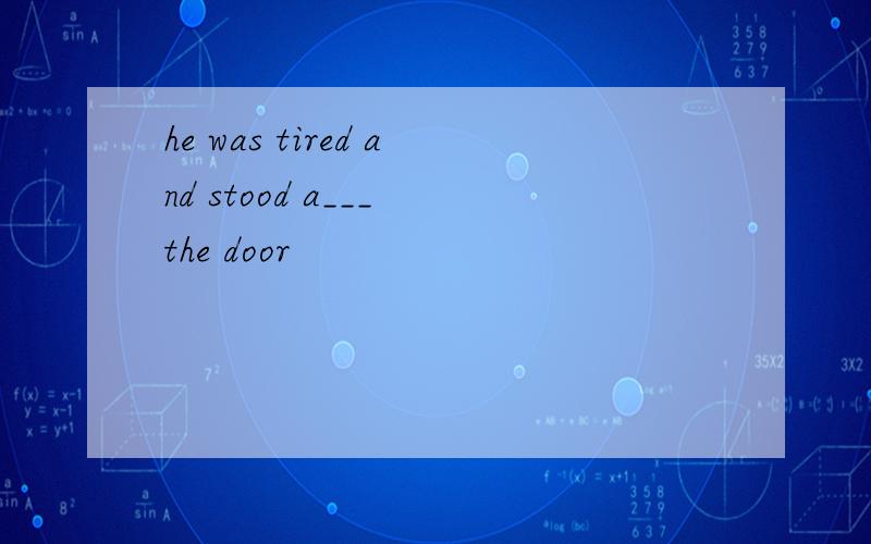 he was tired and stood a___ the door
