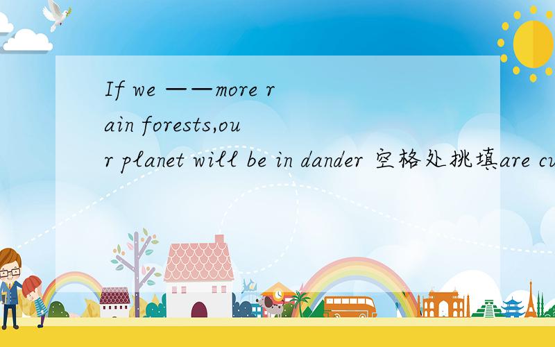 If we ——more rain forests,our planet will be in dander 空格处挑填are cutting down 还是cut down