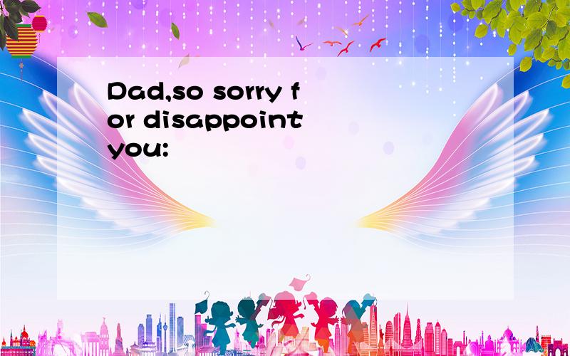 Dad,so sorry for disappoint you: