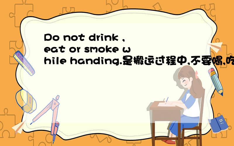 Do not drink ,eat or smoke while handing.是搬运过程中,不要喝,吃,总感觉译得怪怪的．