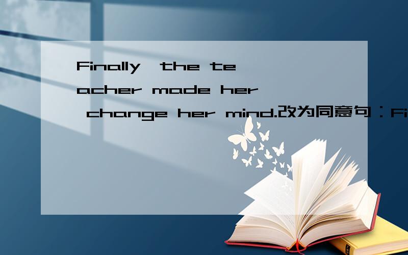 Finally,the teacher made her change her mind.改为同意句：Finally,the teacher____her____ ____ her mind.