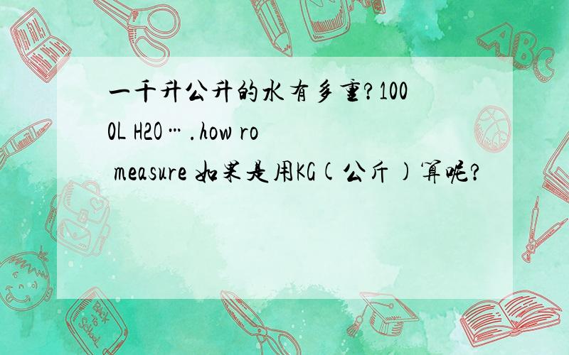一千升公升的水有多重?1000L H2O….how ro measure 如果是用KG(公斤)算呢?