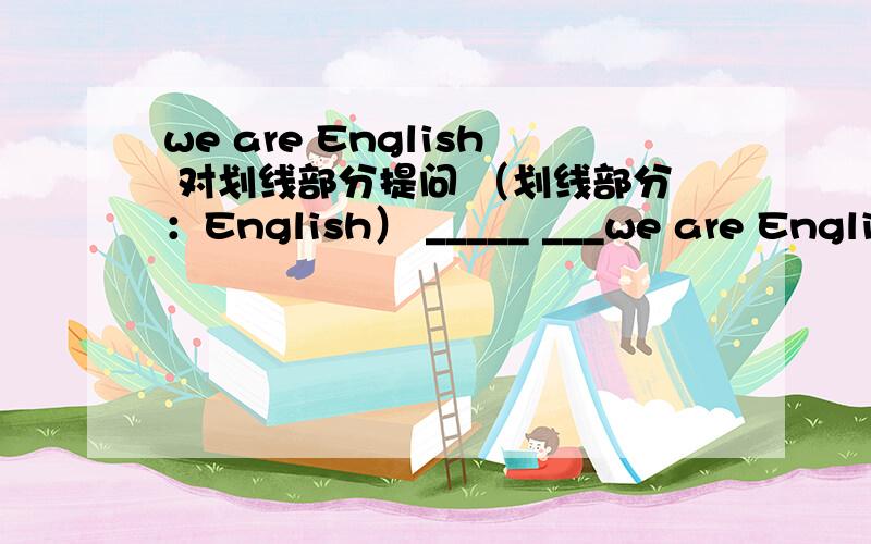 we are English 对划线部分提问 （划线部分：English） _____ ___we are English 对划线部分提问 （划线部分：English）_____ _____ are _____