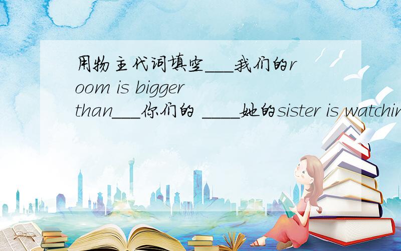 用物主代词填空___我们的room is bigger than___你们的 ____她的sister is watching YV.