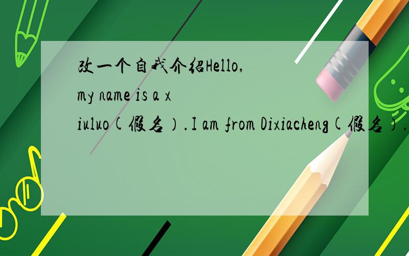 改一个自我介绍Hello, my name is a xiuluo(假名）.I am from Dixiacheng(假名）.I am 12. I have two big eyes.My mouth is small. I am thin ,but I like Sports. I like playing basketball very much. My favourite holiday. Because I can eat a lot