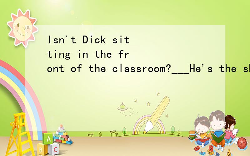 Isn't Dick sitting in the front of the classroom?___He's the shortest in his class.A.Yes,he is.B.No,he isn'tC.Yes,he isn't D.No,he is.
