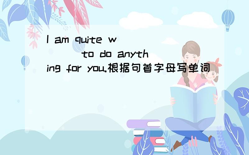 I am quite w_____to do anything for you.根据句首字母写单词