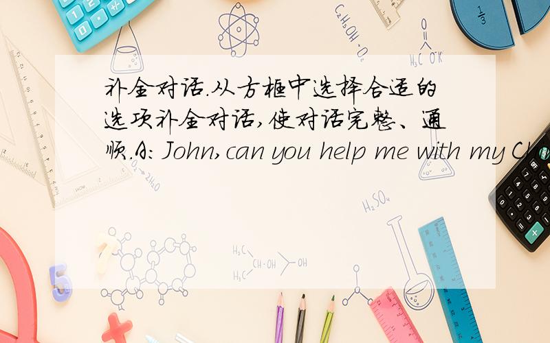 补全对话.从方框中选择合适的选项补全对话,使对话完整、通顺.A：John,can you help me with my Chinese this evening?B：I’m sorry I can’t.（51）_______________ Why don’t you ask your brother for help?A：I fought with hi