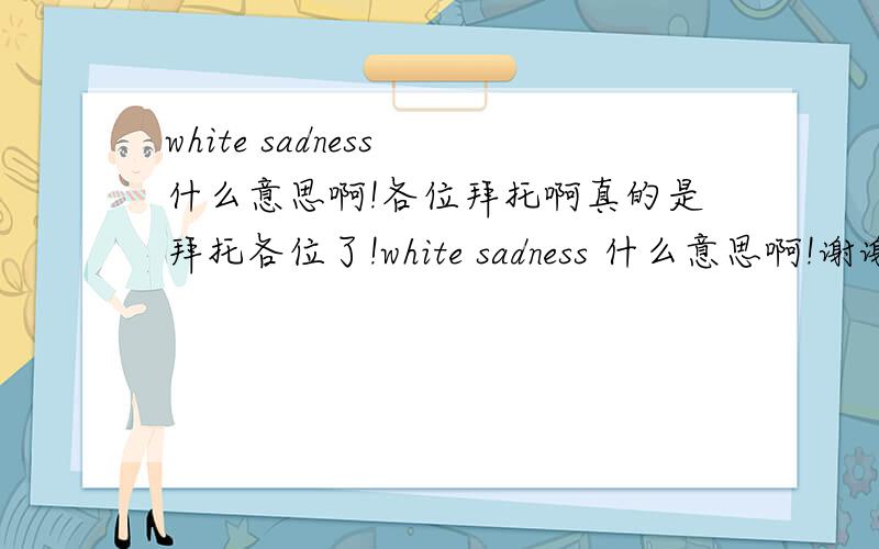 white sadness 什么意思啊!各位拜托啊真的是拜托各位了!white sadness 什么意思啊!谢谢谢谢谢啊~~