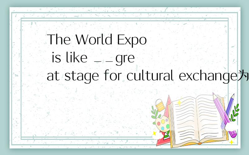 The World Expo is like __great stage for cultural exchange为什么是a 不是the