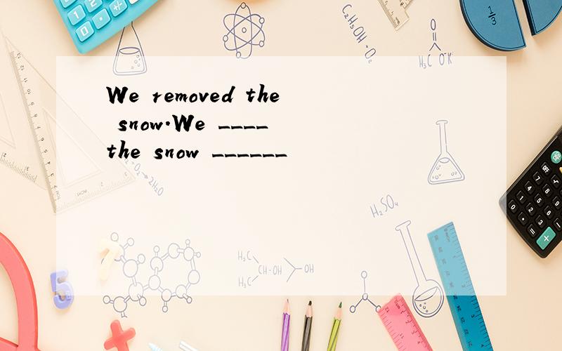 We removed the snow.We ____ the snow ______