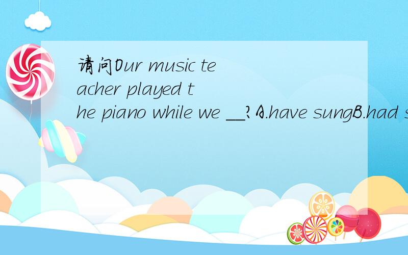 请问Our music teacher played the piano while we __?A.have sungB.had sungC.were singingD.would sing注意说明下为什么选哪个?也就是翻译下,便于那些不会的乱答,