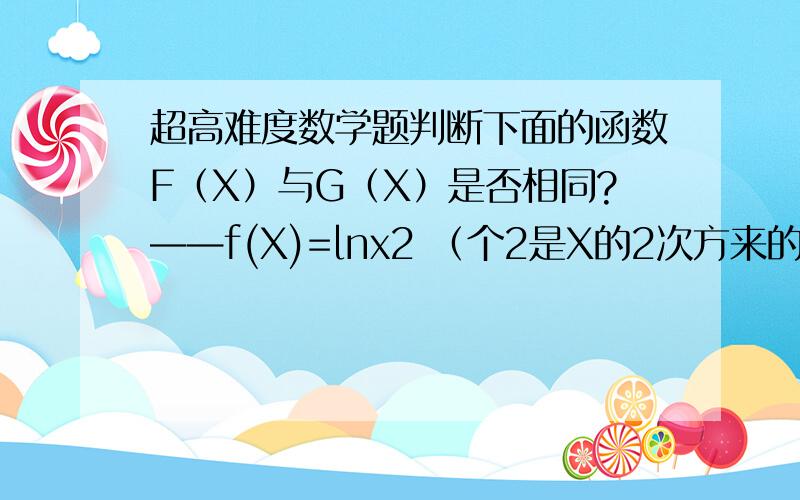 超高难度数学题判断下面的函数F（X）与G（X）是否相同?——f(X)=lnx2 （个2是X的2次方来的 ,不知点打上去头顶）,g(x)=2lnx 就是这样,看得明白吗?