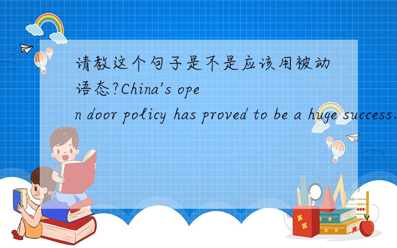 请教这个句子是不是应该用被动语态?China's open door policy has proved to be a huge success.中国的门户开放政策已被证实是一个巨大的成功（李阳的句子）.为什么句子不需要用到被动语态呢?不是应该