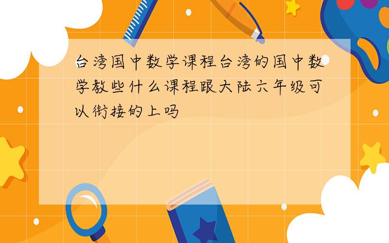 台湾国中数学课程台湾的国中数学教些什么课程跟大陆六年级可以衔接的上吗