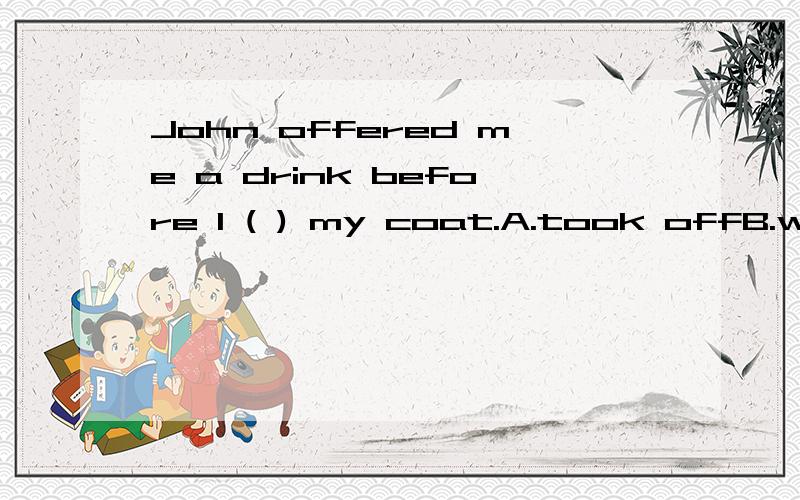 John offered me a drink before I ( ) my coat.A.took offB.were to take off C.have taken offD.had taken off