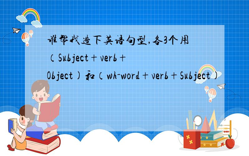 谁帮我造下英语句型,各3个用（Subject+verb+Object)和（wh-word+verb+Subject)