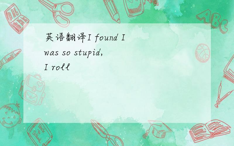 英语翻译I found I was so stupid,I roll