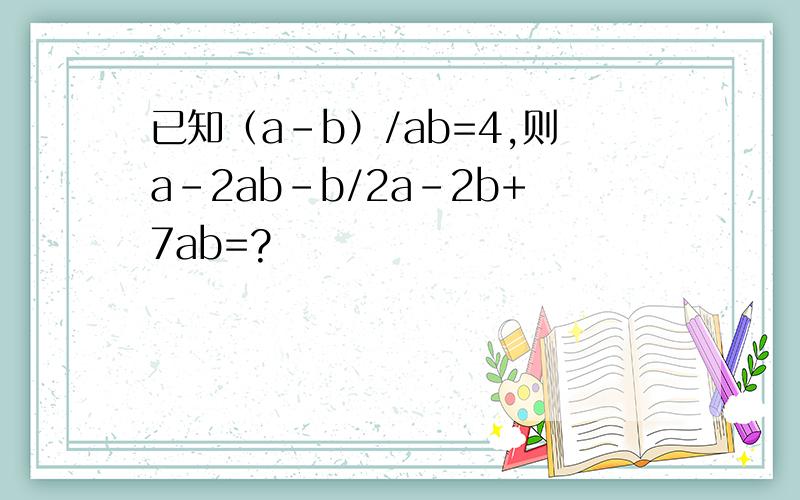已知（a-b）/ab=4,则a-2ab-b/2a-2b+7ab=?