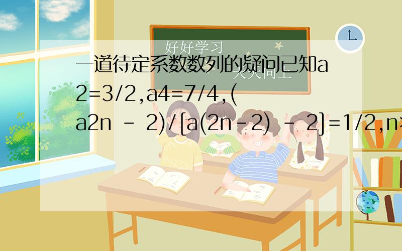 一道待定系数数列的疑问已知a2=3/2,a4=7/4,(a2n - 2)/[a(2n-2) - 2]=1/2,n>=2且n∈Z,求a2n通项这题首项郁闷死我了,感觉代-1/2和-1/4都不对,另外那个等比数列的通项an=a1乘以q的n-1次方的那个n-1是代2n-1还是2