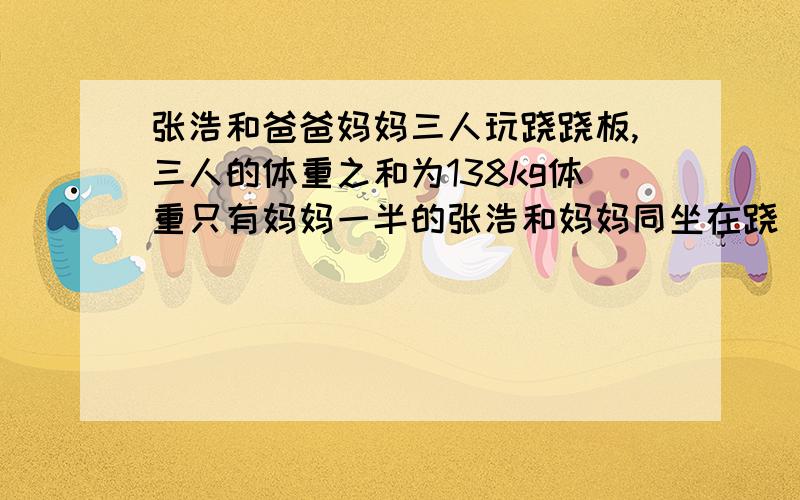 张浩和爸爸妈妈三人玩跷跷板,三人的体重之和为138kg体重只有妈妈一半的张浩和妈妈同坐在跷