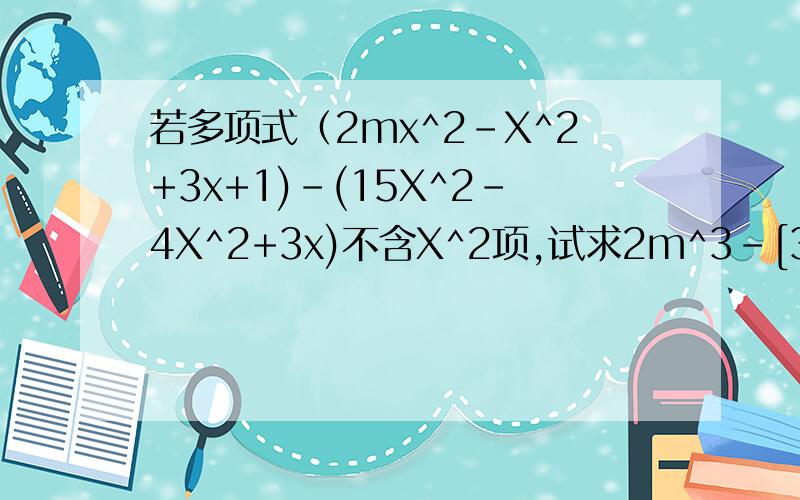 若多项式（2mx^2-X^2+3x+1)-(15X^2-4X^2+3x)不含X^2项,试求2m^3-[3m^2+(4m-5)+m]的值
