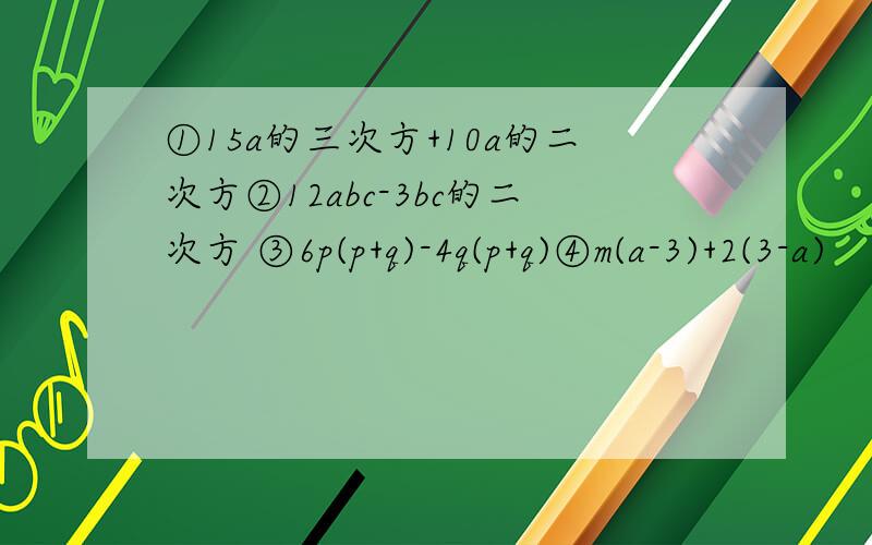 ①15a的三次方+10a的二次方②12abc-3bc的二次方 ③6p(p+q)-4q(p+q)④m(a-3)+2(3-a)
