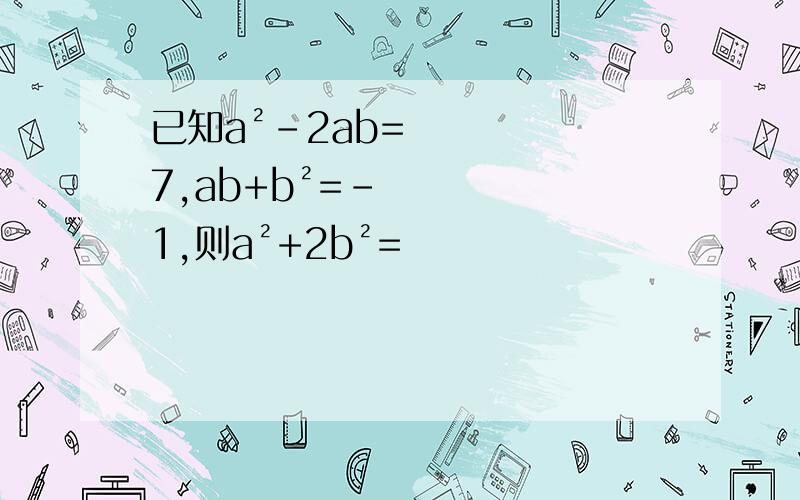 已知a²-2ab=7,ab+b²=-1,则a²+2b²=