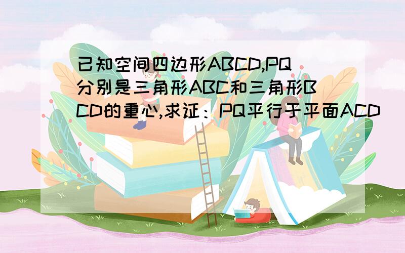 已知空间四边形ABCD,PQ分别是三角形ABC和三角形BCD的重心,求证：PQ平行于平面ACD