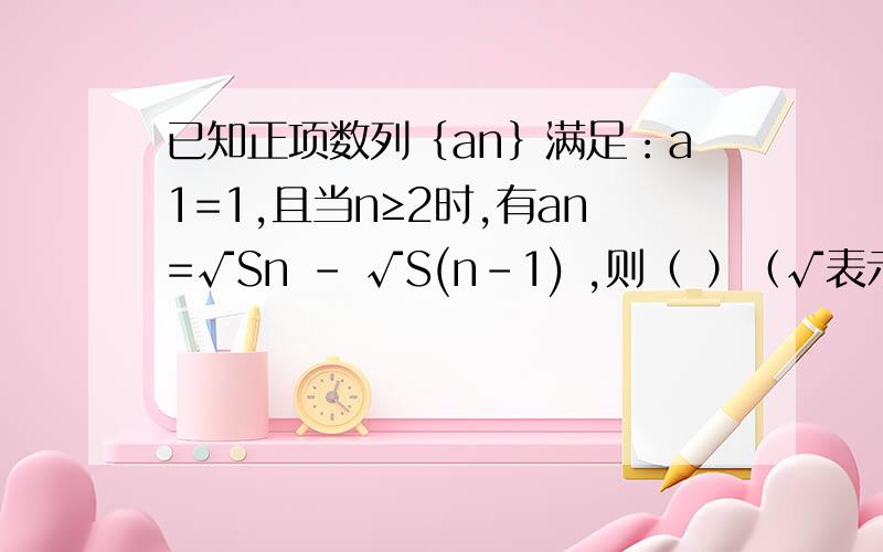 已知正项数列｛an｝满足：a1=1,且当n≥2时,有an=√Sn - √S(n-1) ,则（ ）（√表示根号）A 数列｛√an｝是等差数列B 数列｛√an｝是等比数列C 数列｛√Sn｝是等差数列D 数列｛√Sn｝是等比数列