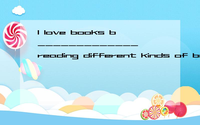 I love books b_____________ reading different kinds of books is one of the b_____________ ways to make one clever and happy.