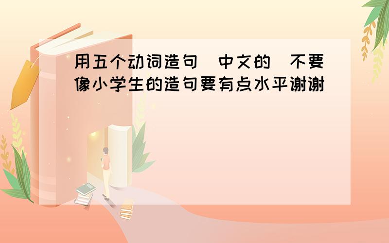 用五个动词造句（中文的）不要像小学生的造句要有点水平谢谢
