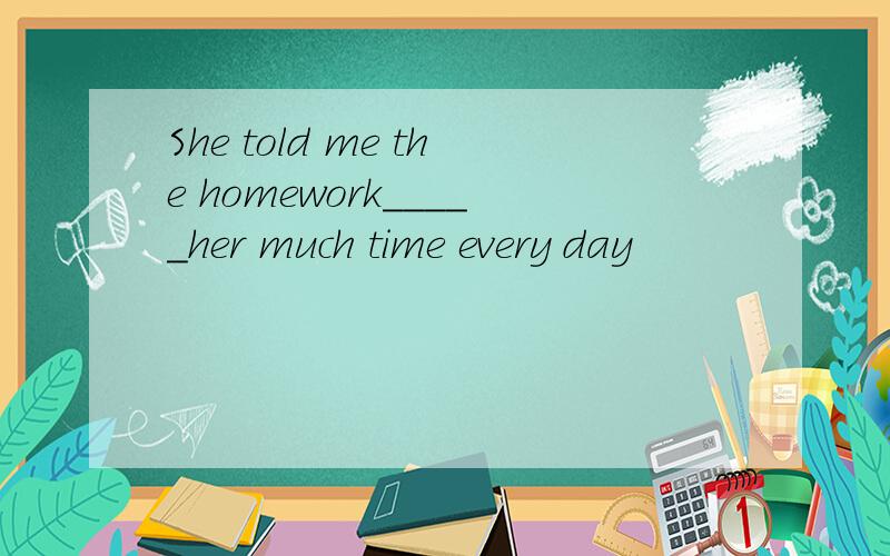 She told me the homework_____her much time every day