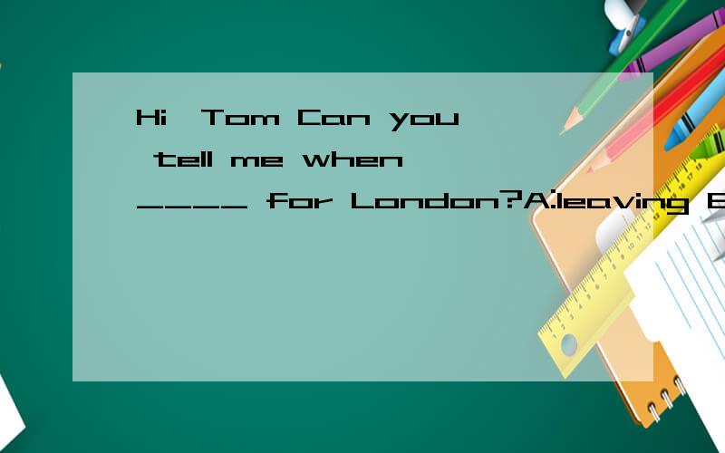 Hi,Tom Can you tell me when ____ for London?A:leaving B:leaves C:to leave D:are you leaving