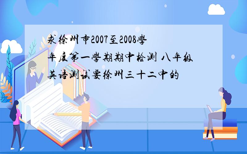 求徐州市2007至2008学年度第一学期期中检测 八年级英语测试要徐州三十二中的