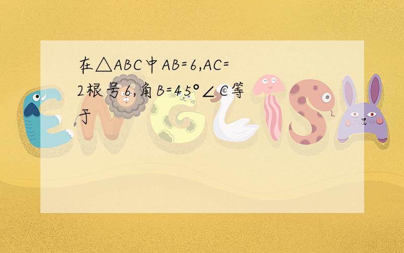 在△ABC中AB=6,AC=2根号6,角B=45°∠C等于