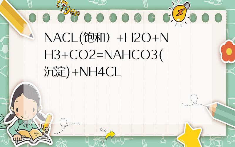 NACL(饱和）+H2O+NH3+CO2=NAHCO3(沉淀)+NH4CL